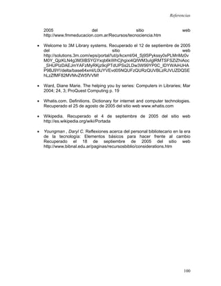Referencias


    2005                  del                   sitio                     web
    http://www.fmmeducacion.com.ar/Recursos/tecnociencia.htm

•   Welcome to 3M Library systems. Recuperado el 12 de septiembre de 2005
    del                                 sitio                          web
    http://solutions.3m.com/wps/portal/!ut/p/kcxml/04_Sj9SPykssy0xPLMnMz0v
    M0Y_QjzKLN4g3M3IBSYGYxqb6kWhCjhgixi4QIWM3uIglRMTSFSZiZhiAoc
    _SHUPIzDAEJmYAFzMyRKjz9cjPTdUPSs2LDw3W99YP0C_IDYWAiHJHA
    P9BJ9Y!/delta/base64xml/L0lJYVEvd05NQUFzQURzQUVBLzRJVUZDQSE
    hLzZfMF82MVMvZW5fVVM!

•   Ward, Diane Marie. The helping you by series: Computers in Libraries; Mar
    2004; 24, 3; ProQuest Computing p. 19

•   Whatis.com. Definitions. Dictionary for internet and computer technologies.
    Recuperado el 25 de agosto de 2005 del sitio web www.whatis.com

•   Wikipedia. Recuperado el 4 de septiembre de 2005 del sitio web
    http://es.wikipedia.org/wiki/Portada

•   Youngman , Daryl C. Reflexiones acerca del personal bibliotecario en la era
    de la tecnología: Elementos básicos para hacer frente al cambio
    Recuperado el 18 de septiembre de 2005 del sitio web
    http://www.bibnal.edu.ar/paginas/recursosbiblio/considerations.htm




                                                                           100
 
