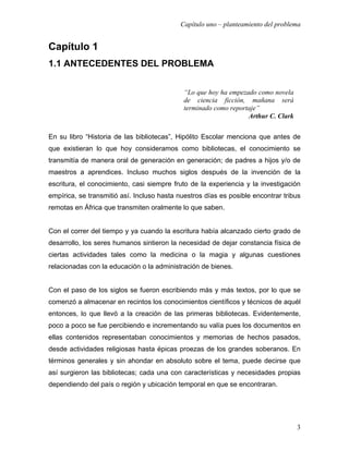 Capítulo uno – planteamiento del problema


Capítulo 1
1.1 ANTECEDENTES DEL PROBLEMA


                                             “Lo que hoy ha empezado como novela
                                             de ciencia ficción, mañana será
                                             terminado como reportaje”
                                                                  Arthur C. Clark


En su libro “Historia de las bibliotecas”, Hipólito Escolar menciona que antes de
que existieran lo que hoy consideramos como bibliotecas, el conocimiento se
transmitía de manera oral de generación en generación; de padres a hijos y/o de
maestros a aprendices. Incluso muchos siglos después de la invención de la
escritura, el conocimiento, casi siempre fruto de la experiencia y la investigación
empírica, se transmitió así. Incluso hasta nuestros días es posible encontrar tribus
remotas en África que transmiten oralmente lo que saben.


Con el correr del tiempo y ya cuando la escritura había alcanzado cierto grado de
desarrollo, los seres humanos sintieron la necesidad de dejar constancia física de
ciertas actividades tales como la medicina o la magia y algunas cuestiones
relacionadas con la educación o la administración de bienes.


Con el paso de los siglos se fueron escribiendo más y más textos, por lo que se
comenzó a almacenar en recintos los conocimientos científicos y técnicos de aquél
entonces, lo que llevó a la creación de las primeras bibliotecas. Evidentemente,
poco a poco se fue percibiendo e incrementando su valía pues los documentos en
ellas contenidos representaban conocimientos y memorias de hechos pasados,
desde actividades religiosas hasta épicas proezas de los grandes soberanos. En
términos generales y sin ahondar en absoluto sobre el tema, puede decirse que
así surgieron las bibliotecas; cada una con características y necesidades propias
dependiendo del país o región y ubicación temporal en que se encontraran.




                                                                                    3
 