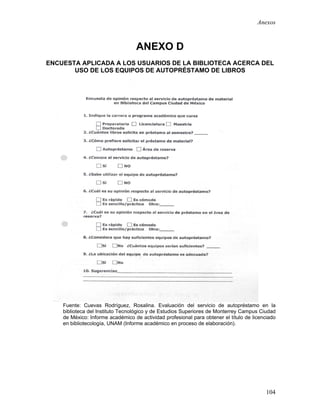 Anexos



                                  ANEXO D
ENCUESTA APLICADA A LOS USUARIOS DE LA BIBLIOTECA ACERCA DEL
       USO DE LOS EQUIPOS DE AUTOPRÉSTAMO DE LIBROS




    Fuente: Cuevas Rodríguez, Rosalina. Evaluación del servicio de autopréstamo en la
    biblioteca del Instituto Tecnológico y de Estudios Superiores de Monterrey Campus Ciudad
    de México: Informe académico de actividad profesional para obtener el título de licenciado
    en bibliotecología, UNAM (Informe académico en proceso de elaboración).




                                                                                         104
 