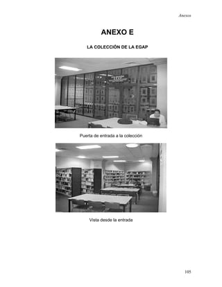 Anexos



          ANEXO E
   LA COLECCIÓN DE LA EGAP




Puerta de entrada a la colección




    Vista desde la entrada




                                     105
 