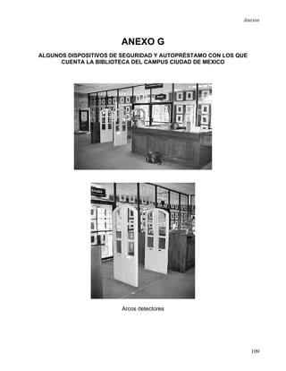 Anexos



                       ANEXO G
ALGUNOS DISPOSITIVOS DE SEGURIDAD Y AUTOPRÉSTAMO CON LOS QUE
      CUENTA LA BIBLIOTECA DEL CAMPUS CIUDAD DE MEXICO




                       Arcos detectores




                                                               109
 