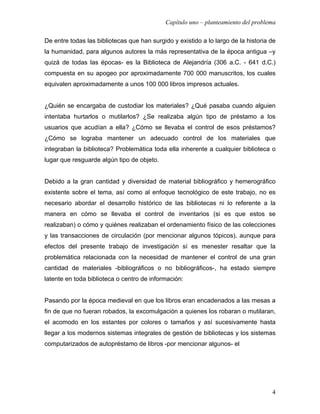 Capítulo uno – planteamiento del problema

De entre todas las bibliotecas que han surgido y existido a lo largo de la historia de
la humanidad, para algunos autores la más representativa de la época antigua –y
quizá de todas las épocas- es la Biblioteca de Alejandría (306 a.C. - 641 d.C.)
compuesta en su apogeo por aproximadamente 700 000 manuscritos, los cuales
equivalen aproximadamente a unos 100 000 libros impresos actuales.


¿Quién se encargaba de custodiar los materiales? ¿Qué pasaba cuando alguien
intentaba hurtarlos o mutilarlos? ¿Se realizaba algún tipo de préstamo a los
usuarios que acudían a ella? ¿Cómo se llevaba el control de esos préstamos?
¿Cómo se lograba mantener un adecuado control de los materiales que
integraban la biblioteca? Problemática toda ella inherente a cualquier biblioteca o
lugar que resguarde algún tipo de objeto.


Debido a la gran cantidad y diversidad de material bibliográfico y hemerográfico
existente sobre el tema, así como al enfoque tecnológico de este trabajo, no es
necesario abordar el desarrollo histórico de las bibliotecas ni lo referente a la
manera en cómo se llevaba el control de inventarios (si es que estos se
realizaban) o cómo y quiénes realizaban el ordenamiento físico de las colecciones
y las transacciones de circulación (por mencionar algunos tópicos), aunque para
efectos del presente trabajo de investigación sí es menester resaltar que la
problemática relacionada con la necesidad de mantener el control de una gran
cantidad de materiales -bibliográficos o no bibliográficos-, ha estado siempre
latente en toda biblioteca o centro de información:


Pasando por la época medieval en que los libros eran encadenados a las mesas a
fin de que no fueran robados, la excomulgación a quienes los robaran o mutilaran,
el acomodo en los estantes por colores o tamaños y así sucesivamente hasta
llegar a los modernos sistemas integrales de gestión de bibliotecas y los sistemas
computarizados de autopréstamo de libros -por mencionar algunos- el




                                                                                    4
 