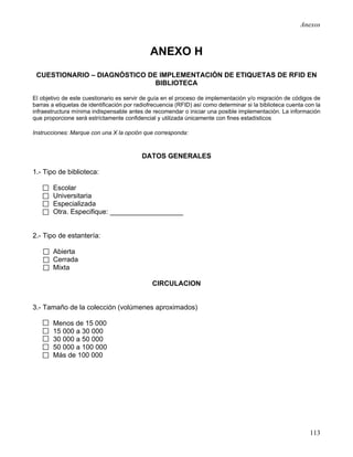 Anexos



                                              ANEXO H
 CUESTIONARIO – DIAGNÓSTICO DE IMPLEMENTACIÓN DE ETIQUETAS DE RFID EN
                              BIBLIOTECA

El objetivo de este cuestionario es servir de guía en el proceso de implementación y/o migración de códigos de
barras a etiquetas de identificación por radiofrecuencia (RFID) así como determinar si la biblioteca cuenta con la
infraestructura mínima indispensable antes de recomendar o iniciar una posible implementación. La información
que proporcione será estríctamente confidencial y utilizada únicamente con fines estadísticos

Instrucciones: Marque con una X la opción que corresponda:



                                           DATOS GENERALES

1.- Tipo de biblioteca:

        Escolar
        Universitaria
        Especializada
        Otra. Especifique: ___________________


2.- Tipo de estantería:

        Abierta
        Cerrada
        Mixta

                                               CIRCULACION


3.- Tamaño de la colección (volúmenes aproximados)

        Menos de 15 000
        15 000 a 30 000
        30 000 a 50 000
        50 000 a 100 000
        Más de 100 000




                                                                                                             113
 