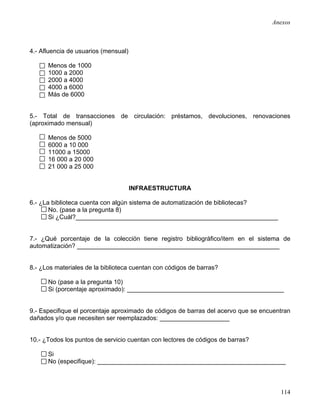 Anexos



4.- Afluencia de usuarios (mensual)

      Menos de 1000
      1000 a 2000
      2000 a 4000
      4000 a 6000
      Más de 6000


5.- Total de transacciones de circulación: préstamos, devoluciones, renovaciones
(aproximado mensual)

      Menos de 5000
      6000 a 10 000
      11000 a 15000
      16 000 a 20 000
      21 000 a 25 000


                                      INFRAESTRUCTURA

6.- ¿La biblioteca cuenta con algún sistema de automatización de bibliotecas?
       No. (pase a la pregunta 8)
       Si ¿Cuál?__________________________________________________________


7.- ¿Qué porcentaje de la colección tiene registro bibliográfico/item en el sistema de
automatización? __________________________________________________________


8.- ¿Los materiales de la biblioteca cuentan con códigos de barras?

      No (pase a la pregunta 10)
      Si (porcentaje aproximado): _____________________________________________


9.- Especifique el porcentaje aproximado de códigos de barras del acervo que se encuentran
dañados y/o que necesiten ser reemplazados: ____________________


10.- ¿Todos los puntos de servicio cuentan con lectores de códigos de barras?

      Si
      No (especifique): ______________________________________________________



                                                                                      114
 