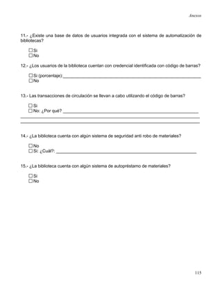 Anexos



11.- ¿Existe una base de datos de usuarios integrada con el sistema de automatización de
bibliotecas?

      Si
      No

12.- ¿Los usuarios de la biblioteca cuentan con credencial identificada con código de barras?

      Si (porcentaje):_________________________________________________________
      No


13.- Las transacciones de circulación se llevan a cabo utilizando el código de barras?

     Si
     No: ¿Por qué? ________________________________________________________
__________________________________________________________________________
__________________________________________________________________________


14.- ¿La biblioteca cuenta con algún sistema de seguridad anti robo de materiales?

      No
      Si: ¿Cuál?: __________________________________________________________


15.- ¿La biblioteca cuenta con algún sistema de autopréstamo de materiales?

      Si
      No




                                                                                           115
 