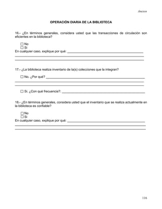 Anexos


                         OPERACIÓN DIARIA DE LA BIBLIOTECA


16.- ¿En términos generales, considera usted que las transacciones de circulación son
eficientes en la biblioteca?

      No
      Si
En cualquier caso, explique por qué: ___________________________________________
_________________________________________________________________________
_________________________________________________________________________


17.- ¿La biblioteca realiza inventario de la(s) colecciones que la integran?

     No. ¿Por qué? ________________________________________________________
_________________________________________________________________________
_________________________________________________________________________

      Si. ¿Con qué frecuencia?: _______________________________________________


18.- ¿En términos generales, considera usted que el inventario que se realiza actualmente en
la biblioteca es confiable?

      No
      Si
En cualquier caso, explique por qué: ____________________________________________
__________________________________________________________________________
__________________________________________________________________________




                                                                                        116
 