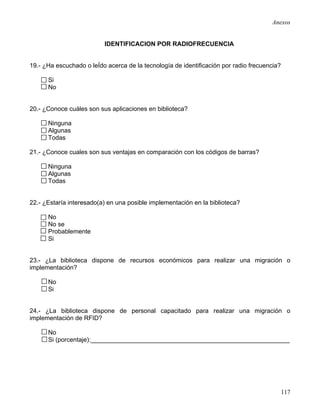 Anexos


                          IDENTIFICACION POR RADIOFRECUENCIA


19.- ¿Ha escuchado o leÍdo acerca de la tecnología de identificación por radio frecuencia?

      Si
      No


20.- ¿Conoce cuáles son sus aplicaciones en biblioteca?

      Ninguna
      Algunas
      Todas

21.- ¿Conoce cuales son sus ventajas en comparación con los códigos de barras?

      Ninguna
      Algunas
      Todas


22.- ¿Estaría interesado(a) en una posible implementación en la biblioteca?

      No
      No se
      Probablemente
      Si


23.- ¿La biblioteca dispone de recursos económicos para realizar una migración o
implementación?

      No
      Si


24.- ¿La biblioteca dispone de personal capacitado para realizar una migración o
implementación de RFID?

      No
      Si (porcentaje):_________________________________________________________




                                                                                             117
 