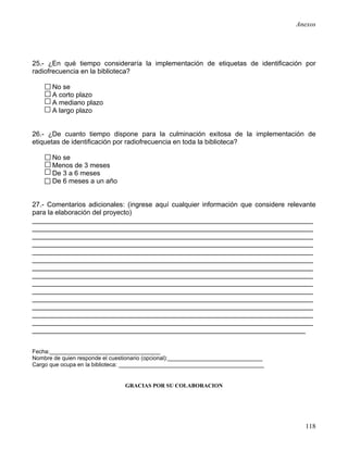 Anexos




25.- ¿En qué tiempo consideraría la implementación de etiquetas de identificación por
radiofrecuencia en la biblioteca?

       No se
       A corto plazo
       A mediano plazo
       A largo plazo


26.- ¿De cuanto tiempo dispone para la culminación exitosa de la implementación de
etiquetas de identificación por radiofrecuencia en toda la biblioteca?

       No se
       Menos de 3 meses
       De 3 a 6 meses
       De 6 meses a un año


27.- Comentarios adicionales: (ingrese aquí cualquier información que considere relevante
para la elaboración del proyecto)
__________________________________________________________________________
__________________________________________________________________________
__________________________________________________________________________
__________________________________________________________________________
__________________________________________________________________________
__________________________________________________________________________
__________________________________________________________________________
__________________________________________________________________________
__________________________________________________________________________
__________________________________________________________________________
__________________________________________________________________________
__________________________________________________________________________
__________________________________________________________________________
__________________________________________________________________________
________________________________________________________________________


Fecha:___________________________________
Nombre de quien responde el cuestionario (opcional):______________________________
Cargo que ocupa en la biblioteca: ______________________________________________


                                GRACIAS POR SU COLABORACION




                                                                                       118
 
