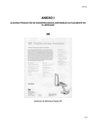 Anexos




                            ANEXO I
ALGUNOS PRODUCTOS DE RADIOFRECUENCIA DISPONIBLES ACTUALMENTE EN
                          EL MERCADO



                                 3M




                   Asistente de Biblioteca Digital 3M




                                                             119
 