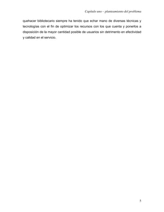 Capítulo uno – planteamiento del problema

quehacer bibliotecario siempre ha tenido que echar mano de diversas técnicas y
tecnologías con el fin de optimizar los recursos con los que cuenta y ponerlos a
disposición de la mayor cantidad posible de usuarios sin detrimento en efectividad
y calidad en el servicio.




                                                                                 5
 