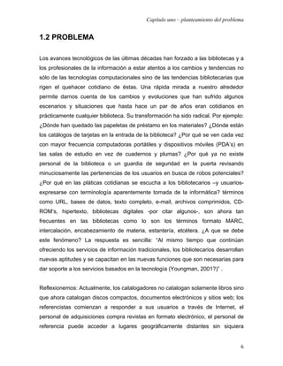 Capítulo uno – planteamiento del problema


1.2 PROBLEMA

Los avances tecnológicos de las últimas décadas han forzado a las bibliotecas y a
los profesionales de la información a estar atentos a los cambios y tendencias no
sólo de las tecnologías computacionales sino de las tendencias bibliotecarias que
rigen el quehacer cotidiano de éstas. Una rápida mirada a nuestro alrededor
permite darnos cuenta de los cambios y evoluciones que han sufrido algunos
escenarios y situaciones que hasta hace un par de años eran cotidianos en
prácticamente cualquier biblioteca. Su transformación ha sido radical. Por ejemplo:
¿Dónde han quedado las papeletas de préstamo en los materiales? ¿Dónde están
los catálogos de tarjetas en la entrada de la biblioteca? ¿Por qué se ven cada vez
con mayor frecuencia computadoras portátiles y dispositivos móviles (PDA’s) en
las salas de estudio en vez de cuadernos y plumas? ¿Por qué ya no existe
personal de la biblioteca o un guardia de seguridad en la puerta revisando
minuciosamente las pertenencias de los usuarios en busca de robos potenciales?
¿Por qué en las pláticas cotidianas se escucha a los bibliotecarios –y usuarios-
expresarse con terminología aparentemente tomada de la informática? términos
como URL, bases de datos, texto completo, e-mail, archivos comprimidos, CD-
ROM’s, hipertexto, bibliotecas digitales -por citar algunos-, son ahora tan
frecuentes en las bibliotecas como lo son los términos formato MARC,
intercalación, encabezamiento de materia, estantería, etcétera. ¿A que se debe
este fenómeno? La respuesta es sencilla: “Al mismo tiempo que continúan
ofreciendo los servicios de información tradicionales, los bibliotecarios desarrollan
nuevas aptitudes y se capacitan en las nuevas funciones que son necesarias para
dar soporte a los servicios basados en la tecnología (Youngman, 2001?)” .


Reflexionemos: Actualmente, los catalogadores no catalogan solamente libros sino
que ahora catalogan discos compactos, documentos electrónicos y sitios web; los
referencistas comienzan a responder a sus usuarios a través de Internet, el
personal de adquisiciones compra revistas en formato electrónico, el personal de
referencia puede acceder a lugares geográficamente distantes sin siquiera


                                                                                   6
 