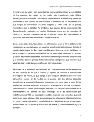 Capítulo uno – planteamiento del problema

levantarse de su lugar y son evidentes las nuevas características y necesidades
de los usuarios, los cuales se han vuelto más impacientes, más hábiles
tecnológicamente hablando, con mayores requerimientos académicos y que no se
conforman ya con obtener de una biblioteca la referencia de un documento sino
que exigen los documentos en texto completo y –claro está-, en el preciso
momento en que lo solicitan. No olvidemos que algunas de las operaciones más
frecuentemente realizadas en muchas bibliotecas como son las consultas al
catálogo y algunas transacciones de circulación (como las devoluciones y
apartados de materiales) se realizan a través de Internet.


Dadas todas estas circunstancias de los últimos años y con el fin de satisfacer las
necesidades y expectativas de los usuarios, actualmente las bibliotecas de todo el
mundo –la biblioteca del Tecnológico de Monterrey Campus ciudad de México no
es la excepción-, hacen todos los esfuerzos necesarios por contar con la cantidad
y calidad de personal capacitado, infraestructura tecnológica mínima indispensable
y el tamaño y balance preciso de las colecciones bibliográficas que requieren sus
usuarios, sean estos alumnos, profesores o investigadores.


El avance de la tecnología es imparable, así como incesantes son las exigencias
de los usuarios en lo que a calidad y rapidez del servicio e innovaciones
tecnológicas se refiere, lo que obliga a que cualquier biblioteca que desee ser
competitiva cuente -en la medida de lo posible- con los últimos adelantos
tecnológicos y recursos bibliotecarios disponibles, así como estar al tanto de las
tendencias conforme estas van apareciendo y comienzan a adquirir popularidad.
Del mismo modo, deben estar siempre alineados con los estándares bibliotecarios
internacionales; un ejemplo de esta tecnología es la de identificación por
radiofrecuencia (RFID por sus siglas en inglés), objeto de este proyecto y que será
descrita en estas páginas. Esta tecnología permite al personal bibliotecario llevar
un control mucho más estricto y confiable de la colección en lo que a inventarios,
transacciones de circulación y estadísticas se refiere, por citar solamente algunos
ejemplos.



                                                                                   7
 