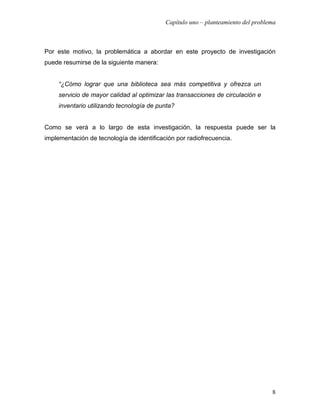 Capítulo uno – planteamiento del problema



Por este motivo, la problemática a abordar en este proyecto de investigación
puede resumirse de la siguiente manera:


     “¿Cómo lograr que una biblioteca sea más competitiva y ofrezca un
     servicio de mayor calidad al optimizar las transacciones de circulación e
     inventario utilizando tecnología de punta?


Como se verá a lo largo de esta investigación, la respuesta puede ser la
implementación de tecnología de identificación por radiofrecuencia.




                                                                                  8
 