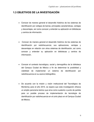 Capítulo uno – planteamiento del problema


1.3 OBJETIVOS DE LA INVESTIGACIÓN



   •   Conocer de manera general el desarrollo histórico de los sistemas de
       identificación por códigos de barras; principales características, ventajas
       y desventajas, así como conocer y entender su aplicación en bibliotecas
       y centros de información.




   •   Conocer de manera general el desarrollo histórico de los sistemas de
       identificación    por   radiofrecuencia;    sus   aplicaciones,   ventajas    y
       desventajas en relación con otros sistemas de identificación, así como
       conocer y entender su aplicación en bibliotecas y centros de
       información.




   •   Conocer el contexto tecnológico, social y demográfico de la biblioteca
       del Campus Ciudad de México a fin de determinar la posibilidad y
       viabilidad   de    implementar     un      sistema   de   identificación     por
       radiofrecuencia en su acervo bibliográfico.




   •   De acuerdo con la misión y visión institucional del Tecnológico de
       Monterrey para el año 2015, se espera que esta investigación ofrezca
       un amplio panorama teórico que sirva como sustento o punto de partida
       para un posible proceso de implementación de tecnología de
       identificación por radiofrecuencia en el corto plazo en el Campus Ciudad
       de México.




                                                                                      9
 