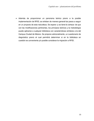 Capítulo uno – planteamiento del problema




•   Además de proporcionar un panorama teórico previo a la posible
    implementación de RFID, se enlistan de manera general los pasos a seguir
    en un proyecto de esta naturaleza. Se espera -y se tiene la certeza- de que
    con las modificaciones pertinentes, los principios teóricos y la metodología
    puede aplicarse a cualquier biblioteca con características similares a la del
    Campus Ciudad de México. Se propone adicionalmente, un cuestionario de
    diagnóstico previo el cual permitirá determinar si en la biblioteca en
    cuestión es conveniente y/o posible considerar la migración a RFID.




                                                                               10
 