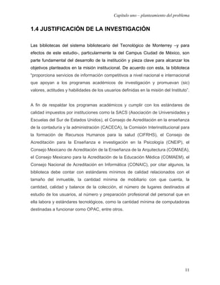 Capítulo uno – planteamiento del problema


1.4 JUSTIFICACIÓN DE LA INVESTIGACIÓN

Las bibliotecas del sistema bibliotecario del Tecnológico de Monterrey –y para
efectos de este estudio-, particularmente la del Campus Ciudad de México, son
parte fundamental del desarrollo de la institución y pieza clave para alcanzar los
objetivos planteados en la misión institucional. De acuerdo con esta, la biblioteca
“proporciona servicios de información competitivos a nivel nacional e internacional
que apoyan a los programas académicos de investigación y promuevan (sic)
valores, actitudes y habilidades de los usuarios definidas en la misión del Instituto”.


A fin de respaldar los programas académicos y cumplir con los estándares de
calidad impuestos por instituciones como la SACS (Asociación de Universidades y
Escuelas del Sur de Estados Unidos), el Consejo de Acreditación en la enseñanza
de la contaduría y la administración (CACECA), la Comisión Interinstitucional para
la formación de Recursos Humanos para la salud (CIFRHS), el Consejo de
Acreditación para la Enseñanza e investigación en la Psicología (CNEIP), el
Consejo Mexicano de Acreditación de la Enseñanza de la Arquitectura (COMAEA),
el Consejo Mexicano para la Acreditación de la Educación Médica (COMAEM), el
Consejo Nacional de Acreditación en Informática (CONAIC), por citar algunos, la
biblioteca debe contar con estándares mínimos de calidad relacionados con el
tamaño del inmueble, la cantidad mínima de mobiliario con que cuenta, la
cantidad, calidad y balance de la colección, el número de lugares destinados al
estudio de los usuarios, al número y preparación profesional del personal que en
ella labora y estándares tecnológicos, como la cantidad mínima de computadoras
destinadas a funcionar como OPAC, entre otros.




                                                                                    11
 