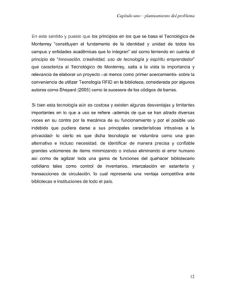 Capítulo uno – planteamiento del problema



En este sentido y puesto que los principios en los que se basa el Tecnológico de
Monterrey “constituyen el fundamento de la identidad y unidad de todos los
campus y entidades académicas que lo integran” así como teniendo en cuenta el
principio de “Innovación, creatividad, uso de tecnología y espíritu emprendedor”
que caracteriza al Tecnológico de Monterrey, salta a la vista la importancia y
relevancia de elaborar un proyecto –al menos como primer acercamiento- sobre la
conveniencia de utilizar Tecnología RFID en la biblioteca, considerada por algunos
autores como Shepard (2005) como la sucesora de los códigos de barras.


Si bien esta tecnología aún es costosa y existen algunas desventajas y limitantes
importantes en lo que a uso se refiere -además de que se han alzado diversas
voces en su contra por la mecánica de su funcionamiento y por el posible uso
indebido que pudiera darse a sus principales características intrusivas a la
privacidad- lo cierto es que dicha tecnología se vislumbra como una gran
alternativa e incluso necesidad, de identificar de manera precisa y confiable
grandes volúmenes de ítems minimizando o incluso eliminando el error humano
así como de agilizar toda una gama de funciones del quehacer bibliotecario
cotidiano tales como control de inventarios, intercalación en estantería y
transacciones de circulación, lo cual representa una ventaja competitiva ante
bibliotecas e instituciones de todo el país.




                                                                                     12
 