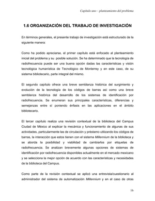 Capítulo uno – planteamiento del problema




 1.6 ORGANIZACIÓN DEL TRABAJO DE INVESTIGACIÓN

En términos generales, el presente trabajo de investigación está estructurado de la
siguiente manera:


Como ha podido apreciarse, el primer capítulo está enfocado al planteamiento
inicial del problema y su posible solución. Se ha determinado que la tecnología de
radiofrecuencia puede ser una buena opción dadas las características y visión
tecnológica humanística de Tecnológico de Monterrey y en este caso, de su
sistema bibliotecario, parte integral del mismo.


El segundo capítulo ofrece una breve semblanza histórica del surgimiento y
evolución de la tecnología de los códigos de barras así como una breve
semblanza histórica del desarrollo de los sistemas de identificación por
radiofrecuencia. Se enumeran sus principales características, diferencias y
semejanzas entre sí poniendo énfasis en las aplicaciones en el ámbito
bibliotecario.


El tercer capítulo realiza una revisión contextual de la biblioteca del Campus
Ciudad de México al explicar la mecánica y funcionamiento de algunas de sus
actividades, particularmente las de circulación y préstamo utilizando los códigos de
barras, la interacción que estos tienen con el sistema Millennium de la biblioteca y
se aborda la posibilidad y viabilidad de cambiarlos por etiquetas de
radiofrecuencia. Se analizan brevemente algunas opciones de sistemas de
identificación por radiofrecuencia disponibles actualmente en el mercado mexicano
y se selecciona la mejor opción de acuerdo con las características y necesidades
de la biblioteca del Campus.


Como parte de la revisión contextual se aplicó una entrevista/cuestionario al
administrador del sistema de automatización Millennium y en el caso de otras


                                                                                   16
 