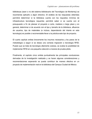 Capítulo uno – planteamiento del problema

bibliotecas (sean o no del sistema bibliotecario del Tecnológico de Monterrey) se
recomienda aplicarlo a algún directivo. El análisis de las respuestas obtenidas
permitirá determinar si la biblioteca cuenta con los requisitos mínimos de
infraestructura tecnológica requerida; permitirá saber si se cuenta con el
presupuesto a fin de planear el proyecto a corto, mediano o largo plazo y en
general, determinar si de acuerdo con el tipo y tamaño de la biblioteca, afluencia
de usuarios, tipo de materiales (e incluso, dependiendo del interés en esta
tecnología) es posible o recomendable llevar a la práctica este tipo de proyecto.


El cuarto capítulo enlista brevemente los insumos necesarios y los pasos de la
metodología a seguir si se desea una correcta migración a tecnología RFID.
Puesto que se trata de tecnología altamente costosa, se evalúa la posibilidad de
implementar RFID en una pequeña colección a manera de prueba piloto.


Finalmente, el capítulo cinco enlista puntualmente las principales conclusiones
derivadas de la investigación realizada y se hacen algunas consideraciones y
recomendaciones esperando se pueda contribuir de manera efectiva en un
proyecto de implementación real en la biblioteca del Campus Ciudad de México




                                                                                    17
 