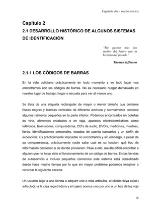 Capítulo dos - marco teórico


Capítulo 2
2.1 DESARROLLO HISTÓRICO DE ALGUNOS SISTEMAS
DE IDENTIFICACIÓN

                                                           “Me gustan más los
                                                           sueños del futuro que la
                                                           historia del pasado”

                                                                   Thomas Jefferson


2.1.1 LOS CÓDIGOS DE BARRAS

En la vida cotidiana prácticamente en todo momento y en todo lugar nos
encontramos con los códigos de barras. No es necesario hurgar demasiado en
nuestro lugar de trabajo, hogar o escuela para ver al menos uno.


Se trata de una etiqueta rectangular de mayor o menor tamaño que contiene
líneas negras y blancas verticales de diferente anchura y normalmente contiene
algunos números pequeños en la parte inferior. Podemos encontrarlos en botellas
de vino, alimentos enlatados o en caja, aparatos electrodomésticos como
teléfonos, televisiones, computadoras, CD’s de audio, DVD’s, medicinas, muebles,
libros, identificaciones personales, estados de cuenta bancarios y un sinfín de
accesorios. Es prácticamente imposible no encontrarlos y sin embargo, a pesar de
su omnipresencia, prácticamente nadie sabe cual es su función, qué tipo de
información contienen o de donde provienen. Pese a ello, resulta difícil encontrar a
alguien que no haya visto el funcionamiento de un código de barras. En las tiendas
de autoservicio e incluso pequeños comercios este sistema está consolidado
desde hace mucho tiempo por lo que sin mayor problema podemos imaginar o
recordar la siguiente escena:


Un usuario llega a una tienda a adquirir uno o más artículos, el cliente lleva el(los)
artículo(s) a la caja registradora y el cajero acerca uno por uno a un haz de luz roja


                                                                                   18
 