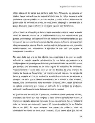 Capítulo dos - marco teórico


el(los) código(s) de barras que contiene cada ítem. Al hacerlo, se escucha un
pitido o “beep” indicando que se ha realizado la lectura del código y aparece en la
pantalla de una computadora la cantidad a cobrar por cada artículo. Al terminar de
pasar todos los artículos por el haz, la computadora despliega la cantidad total a
pagar. El usuario paga en efectivo o con tarjeta y puede salir de la tienda.


¿Cómo funciona tal despliegue de tecnología que pudiera parecer magia a simple
vista? En realidad se trata de un procedimiento mucho más sencillo de lo que
parece. Sin embargo, para comprenderlo es necesario entender la tecnología que
involucra y es conveniente remontarse algunos años en la historia para aprender
algunos conceptos básicos. Puesto que los códigos de barras son una invención
estadounidense, nos enfocaremos a ejemplos de ese país que ayuden a
comprender su evolución.

No cabe duda que una de las labores más engorrosas a las que se puede
enfrentar a cualquier gerente, administrador de una tienda de abarrotes o a
cualquier persona que tenga que lidiar con grandes cantidades de artículos, (como
por ejemplo, una biblioteca) es sin duda alguna la realización del inventario.
Tradicionalmente y hasta sólo hace un par de décadas, la única manera de
realizar tal faena era físicamente y de manera manual; esto es, “se cerraba la
tienda y se ponía a todos los empleados a contar los artículos en los estantes y
bodegas. Debido a que el proceso era realizado por humanos, la tarea era lenta,
tediosa, cara y normalmente llena de errores” (Shepard, 2005), razón por la cual
se optaba simplemente por realizar un estimado de la cantidad de productos,
estimación que frecuentemente distaba mucho de la realidad.

Al igual que con los artículos o productos, cuando de contar personas se trata,
dicha tarea es incluso aún más compleja si no se tiene un control automatizado. A
manera de ejemplo, podemos mencionar lo que seguramente fue un verdadero
dolor de cabeza para quienes lo vivieron: El censo de población de los Estados
Unidos de 1880. En aquel entonces este conteo de población, tardó en
completarse la friolera de siete años (Shepard, 2005). Sobra decir que para la


                                                                                   19
 