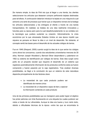 Capítulo dos - marco teórico


De manera simple, la idea de Flint era que al llegar a una tienda, los clientes
seleccionaran los artículos que desearan comprar perforando tarjetas destinadas
para tal efecto. A continuación deberían introducir la tarjeta en una máquina la cual
activaría una serie de procesos que harían que un dispositivo tomara de la bodega
los artículos seleccionados y los entregara al cliente a través de una banda
transportadora. En realidad, se trataba de una idea realmente innovadora y
futurista para su época pero para la cual desafortunadamente no se contaba con
la tecnología que pudiera sustentar su creación. Adicionalmente, la crisis
económica por la que atravesaba Estados Unidos en esa época impidió que
siquiera se pensara en llevar la idea a un nivel de desarrollo. No obstante, el
concepto sentó las bases para el desarrollo de los actuales códigos de barras.


Fue en 1948 (Shepard, 2005) cuando surgió la idea de lo que serían los códigos
como ahora los conocemos, cuando dos estudiantes universitarios menores de 30
años, Norman Joseph Woodland y Bernard Silver desarrollaron y patentaron en
1952 su sistema de identificación por códigos de barras. Esta idea surgió como
parte de un proyecto escolar que requería el desarrollo de un sistema que
registrara automáticamente información de los productos conforme estos se fueran
comprando y fueran pasando por la caja registradora. Tras analizar diversas
posibilidades, se llegó a la conclusión de que un sistema de esta naturaleza
dependía principalmente de dos factores clave:


          • La necesidad de que cada producto pudiera ser
             identificado de manera única
          • La necesidad de un dispositivo capaz de leer y capturar
             la información contenida en cada producto


Una de las primeras posibilidades que se manejaron para poder lograr el objetivo
fue pintar patrones con tinta fluorescente en una etiqueta los cuales pudieran ser
vistos a través de luz ultravioleta. Aunque la idea era buena y tuvo cierto éxito,
debido a dificultades técnicas de la época –entre las que se encontraba la


                                                                                   21
 