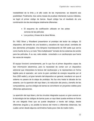 Capítulo dos - marco teórico


inestabilidad de la tinta y el alto costo de las impresiones- se desechó esa
posibilidad. Finalmente, tras varios meses de pruebas intentando nuevos métodos,
se logró el primer código de barras. Aquel código fue el resultado de una
combinación de dos tecnologías totalmente diferentes:


          • El esquema de codificación utilizado en las pistas
             sonoras de las películas
          • Los puntos y líneas de la clave Morse.


En 1952 Silver y Woodland presentaron el prototipo del lector de códigos. El
dispositivo, del tamaño de una lavadora y secadora de ropa actual, constaba de
dos elementos principales: Una lámpara incandescente de 500 watts que servía
como fuente de luz y un tubo “foto-multiplicador” tomado de los sistemas de sonido
para las películas. A su vez, este estaba conectado a un osciloscopio que hacía
las veces de receptor.


El equipo funcionó correctamente, por lo que fue el primer dispositivo capaz de
leer información electrónica, pero la necesidad de contar con un dispositivo
adicional que interpretara la lectura del osciloscopio y la representara en forma
legible para el operador, así como la gran cantidad de energía requerida por el
foco (500 watts!) y el gran tamaño del dispositivo en general, resultaron en que el
sistema no pasara de la etapa de prototipo. No fue sino hasta la década de los
sesenta, con la aparición del rayo láser y la reducción del precio y tamaño de las
computadoras, que los códigos de barras se convirtieron en proyectos viables para
diferentes aplicaciones.


La aparición del rayo láser y de los circuitos integrados supuso un gran avance en
la tecnología de los códigos de barras pues un rayo láser puede emitirse en forma
de una delgada línea que se puede desplazar a través del código, desde
diferentes ángulos y es posible la lectura del mismo a diferentes distancias, las
cuales varían desde algunos centímetros hasta poco más de medio metro.


                                                                                 22
 
