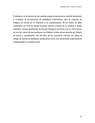 Capítulo dos - marco teórico




Finalmente, en la década de los setenta surgieron los primeros comités destinados
a investigar la conveniencia de establecer lineamientos para la creación de
códigos de barras en lo referente a la representación de los datos en ellos
contenidos; en 1974 se vendió el primer artículo a través de un escáner y desde
entonces, aunque lentamente al principio (Shepard menciona que en 1970 menos
de uno por ciento de las tiendas en los Estados Unidos tenían lectores de códigos
de barras y actualmente mas del 85% de los comercios cuentan con ellos) el
código de barras se estableció sólidamente como una herramienta prácticamente
indispensable en nuestras vidas.




                                                                                23
 