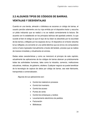 Capítulo dos - marco teórico




2.2 ALGUNOS TIPOS DE CÓDIGOS DE BARRAS.
VENTAJAS Y DESVENTAJAS

Cuando en una tienda, almacén o biblioteca se escanea un código de barras, el
usuario percibe solamente una luz roja emitida por el dispositivo lector y escucha
un pitido indicando que se realizó o no se realizó correctamente la lectura. De
acuerdo con lo establecido en los principios teóricos del apartado anterior, lo que
sucede al leer el código es que el rayo de luz láser es absorbido por la oscuridad
de las barras y reflejado por los espacios de luz. El dispositivo en el lector absorbe
la luz reflejada y la convierte en una señal eléctrica que se envía a la computadora
como si fuera ingresada manualmente a través del teclado, proceso que se realiza
de manera inmediata y virtualmente sin errores.

Dadas estas características y como se mencionó al principio de este capítulo,
actualmente las aplicaciones de los códigos de barras abarcan ya prácticamente
todas las actividades humanas, tales como la industria, comercio, instituciones
educativas, médicas, de gobierno, etcétera. Cualquier negocio se puede beneficiar
de la tecnología de captura de datos por código de barras, sea este fabricante,
transportista o comercializador.

      Algunas de sus aplicaciones son:

                      •   Control de material en procesos
                      •   Control de inventario
                      •   Control de acceso
                      •   Puntos de venta
                      •   Control de embarques y recibos
                      •   Levantamiento electrónico de pedidos
                      •   Facturación
                      •   Bibliotecas



                                                                                   24
 