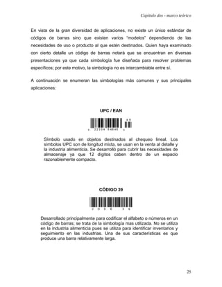 Capítulo dos - marco teórico


En vista de la gran diversidad de aplicaciones, no existe un único estándar de
códigos de barras sino que existen varios “modelos” dependiendo de las
necesidades de uso o producto al que estén destinados. Quien haya examinado
con cierto detalle un código de barras notará que se encuentran en diversas
presentaciones ya que cada simbología fue diseñada para resolver problemas
específicos; por este motivo, la simbología no es intercambiable entre sí.

A continuación se enumeran las simbologías más comunes y sus principales
aplicaciones:




                                     UPC / EAN




      Símbolo usado en objetos destinados al chequeo lineal. Los
      símbolos UPC son de longitud mixta, se usan en la venta al detalle y
      la industria alimenticia. Se desarrolló para cubrir las necesidades de
      almacenaje ya que 12 dígitos caben dentro de un espacio
      razonablemente compacto.




                                    CÓDIGO 39




     Desarrollado principalmente para codificar el alfabeto o números en un
     código de barras; se trata de la simbología mas utilizada. No se utiliza
     en la industria alimenticia pues se utiliza para identificar inventarios y
     seguimiento en las industrias. Una de sus características es que
     produce una barra relativamente larga.




                                                                                   25
 