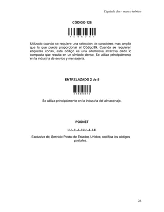 Capítulo dos - marco teórico


                             CÓDIGO 128




Utilizado cuando se requiere una selección de caracteres mas amplia
que la que puede proporcionar el Código39. Cuando se requieren
etiquetas cortas, este código es una alternativa atractiva dado lo
compacta que resulta en un símbolo denso. Se utiliza principalmente
en la industria de envíos y mensajería.




                        ENTRELAZADO 2 de 5




        Se utiliza principalmente en la industria del almacenaje.




                               POSNET



Exclusiva del Servicio Postal de Estados Unidos; codifica los códigos
                               postales.




                                                                             26
 