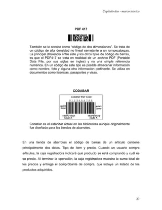 Capítulo dos - marco teórico




                                     PDF 417




     También se le conoce como “código de dos dimensiones”. Se trata de
     un código de alta densidad no lineal semejante a un rompecabezas.
     La principal diferencia entre éste y los otros tipos de código de barras,
     es que el PDF417 se trata en realidad de un archivo PDF (Portable
     Data File, por sus siglas en ingles) y no una simple referencia
     numérica. En un código de este tipo es posible almacenar información
     como nombre, foto y alguna otra información pertinente. Se utiliza en
     documentos como licencias, pasaportes y visas.




                                    CODABAR




     Codabar es el estándar actual en las bibliotecas aunque originalmente
     fue diseñado para las tiendas de abarrotes.



En una tienda de abarrotes el código de barras de un artículo contiene
principalmente dos datos. Tipo de ítem y precio. Cuando un usuario compra
artículos, la caja registradora indicará qué producto se está comprando y cuál es
su precio. Al terminar la operación, la caja registradora muestra la suma total de
los precios y entrega el comprobante de compra, que incluye un listado de los
productos adquiridos.




                                                                                   27
 