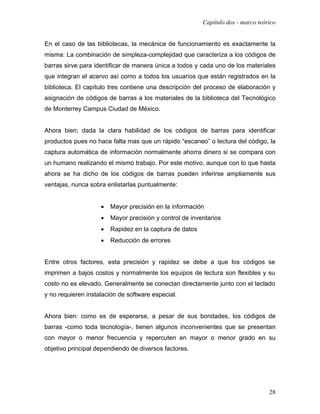 Capítulo dos - marco teórico


En el caso de las bibliotecas, la mecánica de funcionamiento es exactamente la
misma: La combinación de simpleza-complejidad que caracteriza a los códigos de
barras sirve para identificar de manera única a todos y cada uno de los materiales
que integran el acervo así como a todos los usuarios que están registrados en la
biblioteca. El capítulo tres contiene una descripción del proceso de elaboración y
asignación de códigos de barras a los materiales de la biblioteca del Tecnológico
de Monterrey Campus Ciudad de México.


Ahora bien; dada la clara habilidad de los códigos de barras para identificar
productos pues no hace falta mas que un rápido “escaneo” o lectura del código, la
captura automática de información normalmente ahorra dinero si se compara con
un humano realizando el mismo trabajo. Por este motivo, aunque con lo que hasta
ahora se ha dicho de los códigos de barras pueden inferirse ampliamente sus
ventajas, nunca sobra enlistarlas puntualmente:


                    •   Mayor precisión en la información
                    •   Mayor precisión y control de inventarios
                    •   Rapidez en la captura de datos
                    •   Reducción de errores


Entre otros factores, esta precisión y rapidez se debe a que los códigos se
imprimen a bajos costos y normalmente los equipos de lectura son flexibles y su
costo no es elevado. Generalmente se conectan directamente junto con el teclado
y no requieren instalación de software especial.


Ahora bien: como es de esperarse, a pesar de sus bondades, los códigos de
barras -como toda tecnología-, tienen algunos inconvenientes que se presentan
con mayor o menor frecuencia y repercuten en mayor o menor grado en su
objetivo principal dependiendo de diversos factores.




                                                                                  28
 