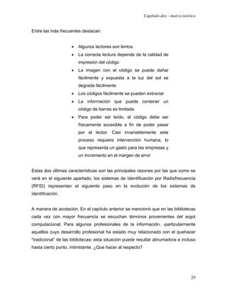 Capítulo dos - marco teórico


Entre las más frecuentes destacan:


                    •   Algunos lectores son lentos
                    •   La correcta lectura depende de la calidad de
                        impresión del código
                    •   La imagen con el código se puede dañar
                        fácilmente y expuesta a la luz del sol se
                        degrada fácilmente
                    •   Los códigos fácilmente se pueden extraviar
                    •   La información que puede contener un
                        código de barras es limitada
                    •   Para poder ser leído, el código debe ser
                        físicamente accesible a fin de poder pasar
                        por el lector. Casi invariablemente este
                        proceso requiere intervención humana, lo
                        que representa un gasto para las empresas y
                        un incremento en el margen de error


Estas dos últimas características son las principales razones por las que como se
verá en el siguiente apartado, los sistemas de Identificación por Radiofrecuencia
(RFID) representan el siguiente paso en la evolución de los sistemas de
identificación.


A manera de acotación. En el capítulo anterior se mencionó que en las bibliotecas
cada vez con mayor frecuencia se escuchan términos provenientes del argot
computacional. Para algunos profesionales de la información, -particularmente
aquellos cuyo desarrollo profesional ha estado muy relacionado con el quehacer
“tradicional” de las bibliotecas- esta situación puede resultar abrumadora e incluso
hasta cierto punto, intimidante. ¿Que hacer al respecto?




                                                                                    29
 