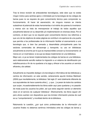Capítulo dos - marco teórico


Tras la breve revisión de antecedentes tecnológicos, está claro que no existe
ningún motivo para sentirse ajeno o intimidado por la tecnología de los códigos de
barras pues no se requiere de gran conocimiento técnico para comprender su
funcionamiento. Al hacer tal aseveración, de ninguna manera se intenta
subestimar el potencial de estas herramientas ni el mérito de quienes lo inventaron
y menos aún se trata de menospreciar el trabajo de todos aquellos que
actualmente laboran en su desarrollo y/o implementación en diversas áreas. Por el
contrario, al decir que no se requiere gran conocimiento técnico nos referimos a
que uno de los objetivos de estas páginas es contribuir a la apertura de una puerta
que permita a los profesionales de la información facilitar el acercamiento a una
tecnología que, si bien fue pensada y desarrollada principalmente para los
sectores comerciales de almacenaje y transporte, su uso en bibliotecas
actualmente es enorme por lo que es imprescindible conocer su funcionamiento -al
menos en un nivel básico- si es que se desea implementar en una biblioteca.
Mejor aún, si ya se tienen implementados los códigos de barras en una biblioteca,
será relativamente sencillo realizar la migración a un sistema de identificación por
radiofrecuencia a fin de no quedarse a la zaga y ofrecer a los usuarios un servicio
eficiente y de calidad.


Actualmente es imposible desligar a la tecnología e informática de las bibliotecas y
centros de información; en este sentido, certeramente apuntó Andrew Melntosh
(2004) que inevitablemente, la biblioteca “del siglo 21 será totalmente diferente de
sus equivalentes de hace cuarenta años [... y que…] a pesar de todos los cambios
que surjan, incuestionablemente los libros están aquí para quedarse y no pasarán
de moda pues los usuarios los piden, así que estos seguirán siendo un elemento
clave en el servicio de cualquier biblioteca”. Efectivamente, los libros siguen ahí
pero ahora cuentan con dispositivos que nos brindan información precisa de cual
es su “comportamiento” y movilidad dentro de la biblioteca.


Retomando la cuestión, ¿por qué como profesionales de la información y/o
usuarios finales no debemos sentirnos intimidados ante los códigos de barras y


                                                                                  30
 
