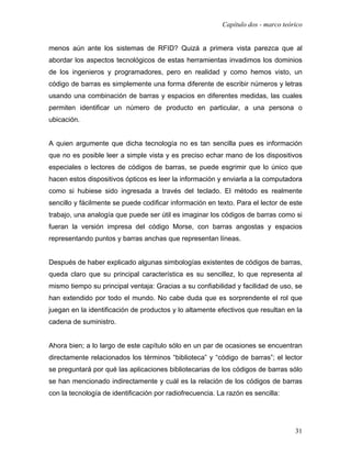 Capítulo dos - marco teórico


menos aún ante los sistemas de RFID? Quizá a primera vista parezca que al
abordar los aspectos tecnológicos de estas herramientas invadimos los dominios
de los ingenieros y programadores, pero en realidad y como hemos visto, un
código de barras es simplemente una forma diferente de escribir números y letras
usando una combinación de barras y espacios en diferentes medidas, las cuales
permiten identificar un número de producto en particular, a una persona o
ubicación.


A quien argumente que dicha tecnología no es tan sencilla pues es información
que no es posible leer a simple vista y es preciso echar mano de los dispositivos
especiales o lectores de códigos de barras, se puede esgrimir que lo único que
hacen estos dispositivos ópticos es leer la información y enviarla a la computadora
como si hubiese sido ingresada a través del teclado. El método es realmente
sencillo y fácilmente se puede codificar información en texto. Para el lector de este
trabajo, una analogía que puede ser útil es imaginar los códigos de barras como si
fueran la versión impresa del código Morse, con barras angostas y espacios
representando puntos y barras anchas que representan líneas.


Después de haber explicado algunas simbologías existentes de códigos de barras,
queda claro que su principal característica es su sencillez, lo que representa al
mismo tiempo su principal ventaja: Gracias a su confiabilidad y facilidad de uso, se
han extendido por todo el mundo. No cabe duda que es sorprendente el rol que
juegan en la identificación de productos y lo altamente efectivos que resultan en la
cadena de suministro.


Ahora bien; a lo largo de este capítulo sólo en un par de ocasiones se encuentran
directamente relacionados los términos “biblioteca” y “código de barras”; el lector
se preguntará por qué las aplicaciones bibliotecarias de los códigos de barras sólo
se han mencionado indirectamente y cuál es la relación de los códigos de barras
con la tecnología de identificación por radiofrecuencia. La razón es sencilla:




                                                                                   31
 