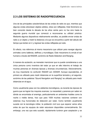 Capítulo dos - marco teórico




2.3 LOS SISTEMAS DE RADIOFRECUENCIA

Una de las principales características de las ondas de radio es que, mientras que
algunas ondas atraviesan objetos sólidos, otras son reflejadas. Este fenómeno es
bien conocido desde la década de los años veinte pero no fue sino hasta la
segunda guerra mundial que comenzó a reconocerse su utilidad práctica:
Mediante algunos dispositivos relativamente sencillos, es posible enviar ondas de
radio a un objeto y medir la distancia a la que se encuentra a partir del cálculo del
tiempo que tardan en ir y regresar las ondas reflejadas por este.


En efecto, nos referimos al mismo mecanismo que utilizan para navegar algunos
animales como ballenas, delfines y murciélagos. Este mecanismo lo emula el ser
humano a través del RADAR, acrónimo de Radio Detection and Ranging.


A manera de acotación, es menester mencionar que no puede considerarse a una
única persona como inventora del radar ya que en ella intervino el trabajo de
muchas personas en diversas épocas y diversas circunstancias. Adicionalmente,
es muy importante no confundir RADAR con SONAR. Aunque equivalentes, el
primero es utilizado para medir distancias en la superficie terrestre y el segundo,
acrónimo de las palabras “Sound Navigation and Ranging” es utilizado para medir
distancias en el agua.


Como usualmente pasa con los adelantos tecnológicos, es durante las épocas de
guerra que se logran los mayores avances. La necesidad y paranoia por saber en
dónde se encontraba el enemigo, particularmente en ambientes hostiles como la
noche o niebla densa, hizo que para 1939 muchas naciones contaran con
sistemas muy funcionales de detección por radar. Como también usualmente
sucede con la tecnología militar, la población civil tuvo que esperar varios años
antes de que los equipos de radar estuvieran disponibles comercialmente. Sin
embargo, una vez que esto sucedió, rápidamente tuvieron gran aceptación y se


                                                                                   33
 