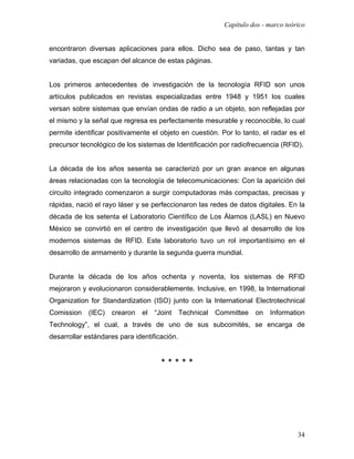 Capítulo dos - marco teórico


encontraron diversas aplicaciones para ellos. Dicho sea de paso, tantas y tan
variadas, que escapan del alcance de estas páginas.


Los primeros antecedentes de investigación de la tecnología RFID son unos
artículos publicados en revistas especializadas entre 1948 y 1951 los cuales
versan sobre sistemas que envían ondas de radio a un objeto, son reflejadas por
el mismo y la señal que regresa es perfectamente mesurable y reconocible, lo cual
permite identificar positivamente el objeto en cuestión. Por lo tanto, el radar es el
precursor tecnológico de los sistemas de Identificación por radiofrecuencia (RFID).


La década de los años sesenta se caracterizó por un gran avance en algunas
áreas relacionadas con la tecnología de telecomunicaciones: Con la aparición del
circuito integrado comenzaron a surgir computadoras más compactas, precisas y
rápidas, nació el rayo láser y se perfeccionaron las redes de datos digitales. En la
década de los setenta el Laboratorio Científico de Los Álamos (LASL) en Nuevo
México se convirtió en el centro de investigación que llevó al desarrollo de los
modernos sistemas de RFID. Este laboratorio tuvo un rol importantísimo en el
desarrollo de armamento y durante la segunda guerra mundial.


Durante la década de los años ochenta y noventa, los sistemas de RFID
mejoraron y evolucionaron considerablemente. Inclusive, en 1998, la International
Organization for Standardization (ISO) junto con la International Electrotechnical
Comission    (IEC)   crearon   el   “Joint Technical Committee on Information
Technology”, el cual, a través de uno de sus subcomités, se encarga de
desarrollar estándares para identificación.


                                     *****




                                                                                   34
 
