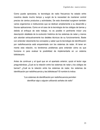 Capítulo dos - marco teórico


Como puede apreciarse, la tecnología de radio frecuencia ha estado entre
nosotros desde mucho tiempo y surgió de la necesidad de mantener control
preciso de ciertos productos y actividades, De esta diversidad surgieron también
varios organismos e instituciones que se dedican ampliamente a su desarrollo y
futuras aplicaciones. Como en el caso de la tecnología de los códigos de barras y
debido al enfoque de este trabajo, no es posible ni pertinente incluir una
descripción detallada de la evolución histórica de los sistemas de radar y menos
aún abordar exhaustivamente los detalles técnicos de su funcionamiento. Baste
con entender claramente los conceptos y saber que la tecnología de identificación
por radiofrecuencia está emparentada con los sistemas de radar. Al tener en
mente esta relación, no tendremos problemas para entender cómo es que
funciona ni para evaluar la posibilidad de implementarla en un sistema
bibliotecario.


Antes de continuar y al igual que en el apartado anterior, quizá el lector siga
preguntándose ¿Cual es la relación entre los sistemas de radar y los códigos de
barras? ¿Cuál es la relación entre los sistemas de radar, los sistemas de
identificación por radiofrecuencia y las bibliotecas? El nombre lo indica:

            “Los sistemas de identificación por radiofrecuencia permiten
                 identificar algo o alguien utilizando señales de radio”




                                                                                     35
 