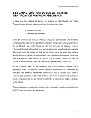 Capítulo dos - marco teórico


2.3.1 CARACTERÍSTICAS DE LOS SISTEMAS DE
IDENTIFICACIÓN POR RADIO FRECUENCIA.

Al igual que los códigos de barras, un sistema de Identificación por Radio
Frecuencia está formado básicamente por dos elementos clave:


                •   Una etiqueta RFID
                •   Un lector de etiquetas.


Antes de continuar, es necesario realizar una pausa para resaltar una diferencia
sustancial entre los sistemas de identificación por códigos de barras y los sistemas
de identificación por radio frecuencia. En los primeros, la etiqueta contiene
información limitada a la cual se tiene acceso solamente cuando esta se encuentra
dentro del rango de lectura del haz de luz. Como ya se ha visto, este sistema
resulta altamente efectivo en lugares tales como cajas registradoras de comercios,
pero imaginemos cuán tardado y costoso puede resultar cuando se trata de
identificar transportes de carga con cientos de cajas llenas de un producto.

En los sistemas RFID no es necesario que exista contacto directo con el
dispositivo lector. La etiqueta puede transmitir información no solamente del
producto sino también información relacionada con el usuario que porte la
etiqueta. Las aplicaciones de estos sistemas van desde realización de inventarios
hasta complejos sistemas de monitoreo antirrobo y sistemas de pago en casetas
en carreteras

En comparación con los códigos de barras las principales ventajas de los sistemas
de RFID son, entre otras, las siguientes:




                                                                                  36
 