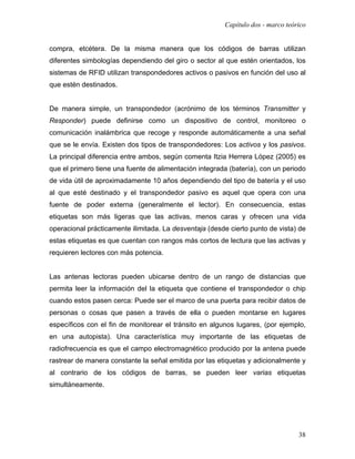 Capítulo dos - marco teórico


compra, etcétera. De la misma manera que los códigos de barras utilizan
diferentes simbologías dependiendo del giro o sector al que estén orientados, los
sistemas de RFID utilizan transpondedores activos o pasivos en función del uso al
que estén destinados.


De manera simple, un transpondedor (acrónimo de los términos Transmitter y
Responder) puede definirse como un dispositivo de control, monitoreo o
comunicación inalámbrica que recoge y responde automáticamente a una señal
que se le envía. Existen dos tipos de transpondedores: Los activos y los pasivos.
La principal diferencia entre ambos, según comenta Itzia Herrera López (2005) es
que el primero tiene una fuente de alimentación integrada (batería), con un periodo
de vida útil de aproximadamente 10 años dependiendo del tipo de batería y el uso
al que esté destinado y el transpondedor pasivo es aquel que opera con una
fuente de poder externa (generalmente el lector). En consecuencia, estas
etiquetas son más ligeras que las activas, menos caras y ofrecen una vida
operacional prácticamente ilimitada. La desventaja (desde cierto punto de vista) de
estas etiquetas es que cuentan con rangos más cortos de lectura que las activas y
requieren lectores con más potencia.


Las antenas lectoras pueden ubicarse dentro de un rango de distancias que
permita leer la información del la etiqueta que contiene el transpondedor o chip
cuando estos pasen cerca: Puede ser el marco de una puerta para recibir datos de
personas o cosas que pasen a través de ella o pueden montarse en lugares
específicos con el fin de monitorear el tránsito en algunos lugares, (por ejemplo,
en una autopista). Una característica muy importante de las etiquetas de
radiofrecuencia es que el campo electromagnético producido por la antena puede
rastrear de manera constante la señal emitida por las etiquetas y adicionalmente y
al contrario de los códigos de barras, se pueden leer varias etiquetas
simultáneamente.




                                                                                 38
 
