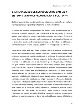 Capítulo dos - marco teórico


2.4 APLICACIONES DE LOS CÓDIGOS DE BARRAS Y
SISTEMAS DE RADIOFRECUENCIA EN BIBLIOTECAS

En términos generales, una transacción de préstamo de materiales en cualquier
biblioteca se realiza siguiendo prácticamente la misma mecánica:


El usuario se identifica en la biblioteca de manera única e intransferible con la
credencial o número de registro que previamente le fue asignado y el personal
anotará en el registro del usuario los artículos que salen en préstamo. El personal
puede determinar qué materiales están asociados con qué usuario el tiempo que
se encuentran prestados. Cuando los materiales son devueltos a la biblioteca se
elimina esa relación usuario-artículo y los libros son reintegrados a la colección.


Desde hace varios años esta tarea se lleva a cabo en muchas bibliotecas de
manera automatizada utilizando códigos de barras. Gracias a la interacción de los
modernos sistemas de gestión bibliotecaria o sistemas de automatización de
bibliotecas y los códigos de barras asignados tanto a las credenciales de los
usuarios de la biblioteca como a los materiales que la integran, es posible llevar
con gran precisión prácticamente todas las actividades y procesos en los que está
involucrado un libro, desde el momento en que se realiza el proceso técnico de los
materiales, hasta que se pone a disposición de los usuarios. Las bases de datos
almacenadas en las computadoras y servidores permiten mantener un registro
histórico y estadístico de virtualmente todas las operaciones que se realizan en la
biblioteca, aunque debe resaltarse que el tipo y cantidad de información disponible
para generar este tipo de reportes dependerá de las características de la biblioteca
así como de la versatilidad y prestaciones del sistema de administración con que
esta cuente. En el caso del sistema Millennium, utilizado en todo el sistema
bibliotecario del Tecnológico de monterrey, estos registros pueden incluir
información de cuándo se realizó la ultima transacción, cuántos prestamos ha
realizado el usuario desde que se dio de alta en la biblioteca, cuál es el historial de



                                                                                      40
 