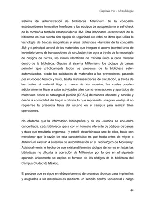 Capítulo tres - Metodología


sistema   de   administración    de   bibliotecas   Millennium   de   la   compañía
estadounidense Innovative Interfaces y los equipos de autopréstamo o self-check
de la compañía también estadounidense 3M. Otra importante característica de la
biblioteca es que cuenta con equipo de seguridad anti robo de libros que utiliza la
tecnología de bandas magnéticas y arcos detectores –también de la compañía
3M- y el principal control de los materiales que integran el acervo (control tanto de
inventario como de transacciones de circulación) se logra a través de la tecnología
de códigos de barras, los cuales identifican de manera única a cada material
dentro de la biblioteca. Gracias al sistema Millennium, los códigos de barras
permiten que prácticamente todos los procesos de la biblioteca estén
automatizados, desde las solicitudes de materiales a los proveedores, pasando
por el proceso técnico y físico, hasta las transacciones de circulación, a través de
las cuales el material llega a manos de los usuarios, los cuales pueden
adicionalmente llevar a cabo actividades tales como renovaciones y apartados de
materiales desde el catálogo al público (OPAC) de manera eficiente y sencilla y
desde la comodidad del hogar u oficina, lo que representa una gran ventaja al no
requerirse la presencia física del usuario en el campus para realizar tales
operaciones.


No obstante que la información bibliográfica y de los usuarios se encuentra
concentrada, cada biblioteca opera con un formato diferente de códigos de barras
y dado que resultaría engorroso –y estéril- describir cada uno de ellos, baste con
mencionar que la razón de esta característica es que hasta antes de migrar a
Millennium existían 4 sistemas de automatización en el Tecnológico de Monterrey.
Adicionalmente, el hecho de que existan diferentes códigos de barras en todas las
bibliotecas no dificulta la operación de Millennium por lo que en el siguiente
apartado únicamente se explica el formato de los códigos de la biblioteca del
Campus Ciudad de México.


El proceso que se sigue en el departamento de procesos técnicos para imprimirlos
y asignarlos a los materiales es mediante un sencillo control secuencial a cargo


                                                                                   44
 