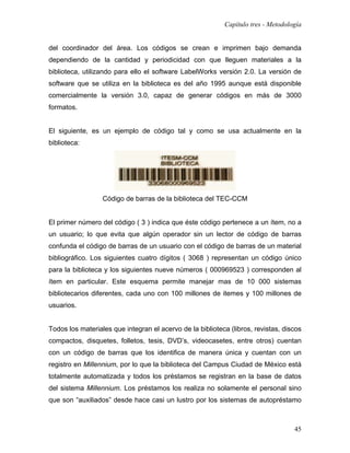 Capítulo tres - Metodología


del coordinador del área. Los códigos se crean e imprimen bajo demanda
dependiendo de la cantidad y periodicidad con que lleguen materiales a la
biblioteca, utilizando para ello el software LabelWorks versión 2.0. La versión de
software que se utiliza en la biblioteca es del año 1995 aunque está disponible
comercialmente la versión 3.0, capaz de generar códigos en más de 3000
formatos.


El siguiente, es un ejemplo de código tal y como se usa actualmente en la
biblioteca:




                  Código de barras de la biblioteca del TEC-CCM


El primer número del código ( 3 ) indica que éste código pertenece a un ítem, no a
un usuario; lo que evita que algún operador sin un lector de código de barras
confunda el código de barras de un usuario con el código de barras de un material
bibliográfico. Los siguientes cuatro dígitos ( 3068 ) representan un código único
para la biblioteca y los siguientes nueve números ( 000969523 ) corresponden al
ítem en particular. Este esquema permite manejar mas de 10 000 sistemas
bibliotecarios diferentes, cada uno con 100 millones de itemes y 100 millones de
usuarios.


Todos los materiales que integran el acervo de la biblioteca (libros, revistas, discos
compactos, disquetes, folletos, tesis, DVD’s, videocasetes, entre otros) cuentan
con un código de barras que los identifica de manera única y cuentan con un
registro en Millennium, por lo que la biblioteca del Campus Ciudad de México está
totalmente automatizada y todos los préstamos se registran en la base de datos
del sistema Millennium. Los préstamos los realiza no solamente el personal sino
que son “auxiliados” desde hace casi un lustro por los sistemas de autopréstamo



                                                                                   45
 