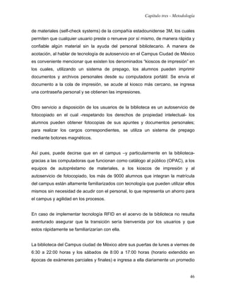 Capítulo tres - Metodología


de materiales (self-check systems) de la compañía estadounidense 3M, los cuales
permiten que cualquier usuario preste o renueve por sí mismo, de manera rápida y
confiable algún material sin la ayuda del personal bibliotecario. A manera de
acotación, al hablar de tecnología de autoservicio en el Campus Ciudad de México
es conveniente mencionar que existen los denominados “kioscos de impresión” en
los cuales, utilizando un sistema de prepago, los alumnos pueden imprimir
documentos y archivos personales desde su computadora portátil: Se envía el
documento a la cola de impresión, se acude al kiosco más cercano, se ingresa
una contraseña personal y se obtienen las impresiones.


Otro servicio a disposición de los usuarios de la biblioteca es un autoservicio de
fotocopiado en el cual -respetando los derechos de propiedad intelectual- los
alumnos pueden obtener fotocopias de sus apuntes y documentos personales;
para realizar los cargos correspondientes, se utiliza un sistema de prepago
mediante botones magnéticos.


Así pues, puede decirse que en el campus –y particularmente en la biblioteca-
gracias a las computadoras que funcionan como catálogo al público (OPAC), a los
equipos de autopréstamo de materiales, a los kioscos de impresión y al
autoservicio de fotocopiado, los más de 9000 alumnos que integran la matrícula
del campus están altamente familiarizados con tecnología que pueden utilizar ellos
mismos sin necesidad de acudir con el personal, lo que representa un ahorro para
el campus y agilidad en los procesos.


En caso de implementar tecnología RFID en el acervo de la biblioteca no resulta
aventurado asegurar que la transición sería bienvenida por los usuarios y que
estos rápidamente se familiarizarían con ella.


La biblioteca del Campus ciudad de México abre sus puertas de lunes a viernes de
6:30 a 22:00 horas y los sábados de 8:00 a 17:00 horas (horario extendido en
épocas de exámenes parciales y finales) e ingresa a ella diariamente un promedio


                                                                                 46
 
