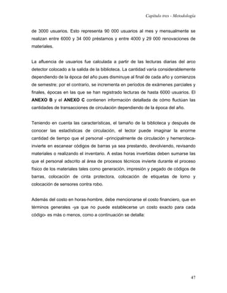 Capítulo tres - Metodología


de 3000 usuarios. Esto representa 90 000 usuarios al mes y mensualmente se
realizan entre 6000 y 34 000 préstamos y entre 4000 y 29 000 renovaciones de
materiales.


La afluencia de usuarios fue calculada a partir de las lecturas diarias del arco
detector colocado a la salida de la biblioteca. La cantidad varía considerablemente
dependiendo de la época del año pues disminuye al final de cada año y comienzos
de semestre; por el contrario, se incrementa en periodos de exámenes parciales y
finales, épocas en las que se han registrado lecturas de hasta 6000 usuarios. El
ANEXO B y el ANEXO C contienen información detallada de cómo fluctúan las
cantidades de transacciones de circulación dependiendo de la época del año.


Teniendo en cuenta las características, el tamaño de la biblioteca y después de
conocer las estadísticas de circulación, el lector puede imaginar la enorme
cantidad de tiempo que el personal –principalmente de circulación y hemeroteca-
invierte en escanear códigos de barras ya sea prestando, devolviendo, revisando
materiales o realizando el inventario. A estas horas invertidas deben sumarse las
que el personal adscrito al área de procesos técnicos invierte durante el proceso
físico de los materiales tales como generación, impresión y pegado de códigos de
barras, colocación de cinta protectora, colocación de etiquetas de lomo y
colocación de sensores contra robo.


Además del costo en horas-hombre, debe mencionarse el costo financiero, que en
términos generales -ya que no puede establecerse un costo exacto para cada
código- es más o menos, como a continuación se detalla:




                                                                                  47
 