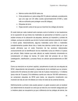 Capítulo tres - Metodología




         •   Alarma contra robo $2.50 cada una
         •   Cinta protectora en cada código $0.70 (cálculo realizado considerando
             que una caja con 24 rollos cuesta aproximadamente $1300 y cada
             rollo es suficiente para proteger unos 80 códigos)
         •   Etiquetas de lomo
         •   Hojas tamaño carta en las que se imprimen los códigos de barras


El costo total por cada material sería siempre como el anterior si nos basáramos
en la suposición de que todos los materiales se aprovechan al máximo y que no
existen errores en la colocación de etiquetas, alarmas y/o impresión y cortado de
códigos, aunque es evidente que el error humano está siempre presente en mayor
o menor grado. Adicionalmente, algunos materiales como CD’s o materiales
complementarios pueden llevar dos o hasta tres alarmas contra robo por lo que
puede afirmarse que el costo financiero de las acciones relacionadas
exclusivamente con la identificación de los materiales nunca es inferior a 5 pesos
por artículo. Debe notarse que este cálculo se realizó teniendo únicamente en
consideración el código de barras. El costo total del proceso de un libro
(catalogación, clasificación y proceso físico) se calcula aproximadamente en $50
pesos.


Como se mencionó en el primer capítulo, actualmente el costo de una etiqueta de
RFID –dependiendo del proveedor y dependiendo de la cantidad que se compre-
oscila entre 50 centavos de dólar (poco más de 5 pesos mexicanos) y 1.5 dólares
(poco más de 15 pesos). Si la biblioteca cuenta con más de 100 000 volúmenes y
se compraran etiquetas de RFID para todos, se requeriría inicialmente una
inversión de más de cien mil dólares sin incluir el costo de las antenas lectoras.


Definitivamente a primera vista puede parecer un gasto excesivo pero al analizar
con detenimiento la situación se verá que se trata de una inversión asegurada que
a mediano plazo se recuperaría ya que a diferencia de los códigos de barras, las


                                                                                     48
 