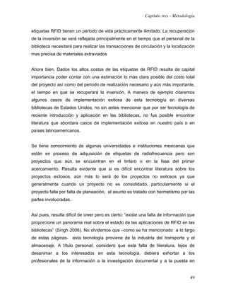 Capítulo tres - Metodología


etiquetas RFID tienen un periodo de vida prácticamente ilimitado. La recuperación
de la inversión se verá reflejada principalmente en el tiempo que el personal de la
biblioteca necesitará para realizar las transacciones de circulación y la localización
mas precisa de materiales extraviados


Ahora bien. Dados los altos costos de las etiquetas de RFID resulta de capital
importancia poder contar con una estimación lo más clara posible del costo total
del proyecto así como del periodo de realización necesario y aún más importante,
el tiempo en que se recuperará la inversión. A manera de ejemplo citaremos
algunos casos de implementación exitosa de esta tecnología en diversas
bibliotecas de Estados Unidos, no sin antes mencionar que por ser tecnología de
reciente introducción y aplicación en las bibliotecas, no fue posible encontrar
literatura que abordara casos de implementación exitosa en nuestro país o en
países latinoamericanos.


Se tiene conocimiento de algunas universidades e instituciones mexicanas que
están en proceso de adquisición de etiquetas de radiofrecuencia pero son
proyectos que aún se encuentran en el tintero o en la fase del primer
acercamiento. Resulta evidente que si es difícil encontrar literatura sobre los
proyectos exitosos, aún más lo será de los proyectos no exitosos ya que
generalmente cuando un proyecto no es consolidado, particularmente si el
proyecto falla por falta de planeación, el asunto es tratado con hermetismo por las
partes involucradas.


Así pues, resulta difícil de creer pero es cierto: “existe una falta de información que
proporcione un panorama real sobre el estado de las aplicaciones de RFID en las
bibliotecas” (Singh 2006). No olvidemos que –como se ha mencionado a lo largo
de estas páginas- esta tecnología proviene de la industria del transporte y el
almacenaje. A título personal, considero que esta falta de literatura, lejos de
desanimar a los interesados en esta tecnología, debiera exhortar a los
profesionales de la información a la investigación documental y a la puesta en


                                                                                    49
 