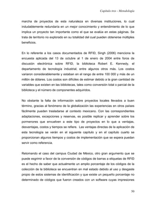 Capítulo tres - Metodología


marcha de proyectos de esta naturaleza en diversas instituciones, lo cual
indudablemente redundaría en un mejor conocimiento y entendimiento de lo que
implica un proyecto tan importante como el que se evalúa en estas páginas. Se
trata de territorio no explorado en su totalidad del cual pueden obtenerse múltiples
beneficios.


En lo referente a los casos documentados de RFID, Singh (2006) menciona la
encuesta aplicada del 13 de octubre al 1 de enero de 2004 entre foros de
discusión electrónica sobre RFID, la biblioteca Robert E. Kennedy, el
departamento de tecnología industrial, entre algunos otros más. Los costos
variaron considerablemente y estaban en el rango de entre 100 000 y más de un
millón de dólares. Los costos son difíciles de estimar debido a la gran cantidad de
variables que existen en las bibliotecas, tales como conversión total o parcial de la
biblioteca y el número de componentes adquiridos.


No obstante la falta de información sobre proyectos locales llevados a buen
término, gracias al fenómeno de la globalización las experiencias en otros países
fácilmente pueden trasladarse al contexto mexicano. Con las correspondientes
adaptaciones, excepciones y reservas, es posible replicar y aprender sobre los
pormenores que envuelven a este tipo de proyectos en lo que a ventajas,
desventajas, costos y tiempos se refiere. Las ventajas directas de la aplicación de
esta tecnología se verán en el siguiente capítulo y en el capítulo cuarto se
proporcionan algunos tiempos y costos de implementación que se espera puedan
servir como referencia.


Retomando el caso del campus Ciudad de México, otro gran argumento que se
puede esgrimir a favor de la conversión de códigos de barras a etiquetas de RFID
es el hecho de saber que actualmente un amplio porcentaje de los códigos de la
colección de la biblioteca se encuentran en mal estado debido al uso y desgaste
propio de estos sistemas de identificación y que existe un pequeño porcentaje no
determinado de códigos que fueron creados con un software cuyas impresiones


                                                                                   50
 