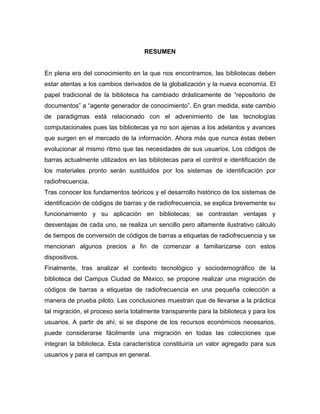 RESUMEN


En plena era del conocimiento en la que nos encontramos, las bibliotecas deben
estar atentas a los cambios derivados de la globalización y la nueva economía. El
papel tradicional de la biblioteca ha cambiado drásticamente de “repositorio de
documentos” a “agente generador de conocimiento”. En gran medida, este cambio
de paradigmas está relacionado con el advenimiento de las tecnologías
computacionales pues las bibliotecas ya no son ajenas a los adelantos y avances
que surgen en el mercado de la información. Ahora más que nunca éstas deben
evolucionar al mismo ritmo que las necesidades de sus usuarios. Los códigos de
barras actualmente utilizados en las bibliotecas para el control e identificación de
los materiales pronto serán sustituidos por los sistemas de identificación por
radiofrecuencia.
Tras conocer los fundamentos teóricos y el desarrollo histórico de los sistemas de
identificación de códigos de barras y de radiofrecuencia, se explica brevemente su
funcionamiento y su aplicación en bibliotecas; se contrastan ventajas y
desventajas de cada uno, se realiza un sencillo pero altamente ilustrativo cálculo
de tiempos de conversión de códigos de barras a etiquetas de radiofrecuencia y se
mencionan algunos precios a fin de comenzar a familiarizarse con estos
dispositivos.
Finalmente, tras analizar el contexto tecnológico y sociodemográfico de la
biblioteca del Campus Ciudad de México, se propone realizar una migración de
códigos de barras a etiquetas de radiofrecuencia en una pequeña colección a
manera de prueba piloto. Las conclusiones muestran que de llevarse a la práctica
tal migración, el proceso sería totalmente transparente para la biblioteca y para los
usuarios. A partir de ahí, si se dispone de los recursos económicos necesarios,
puede considerarse fácilmente una migración en todas las colecciones que
integran la biblioteca. Esta característica constituiría un valor agregado para sus
usuarios y para el campus en general.
 